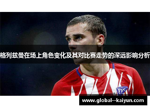 格列兹曼在场上角色变化及其对比赛走势的深远影响分析