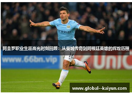 阿圭罗职业生涯高光时刻回顾：从曼城传奇到阿根廷英雄的辉煌历程